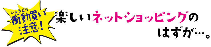 衝動買い注意! 楽しいネットショッピングのはずが…。